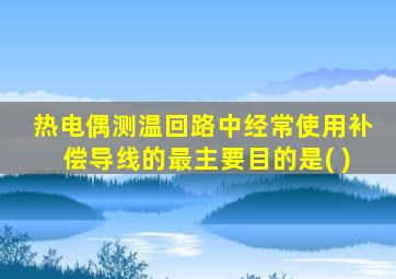 热电偶测温回路中经常使用补偿导线的最主要目的是( )